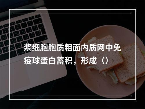 浆细胞胞质粗面内质网中免疫球蛋白蓄积，形成（）