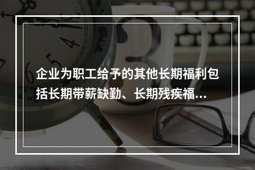 企业为职工给予的其他长期福利包括长期带薪缺勤、长期残疾福利、