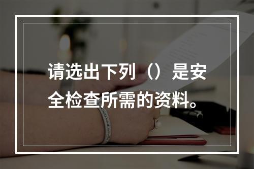 请选出下列（）是安全检查所需的资料。