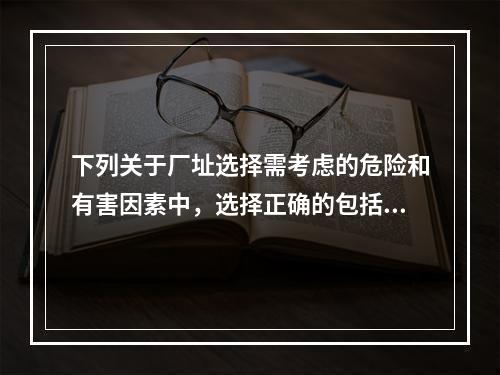 下列关于厂址选择需考虑的危险和有害因素中，选择正确的包括（）