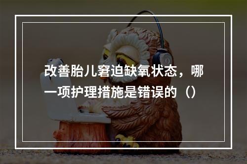 改善胎儿窘迫缺氧状态，哪一项护理措施是错误的（）