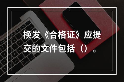 换发《合格证》应提交的文件包括（）。