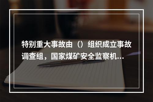 特别重大事故由（）组织成立事故调查组，国家煤矿安全监察机构负