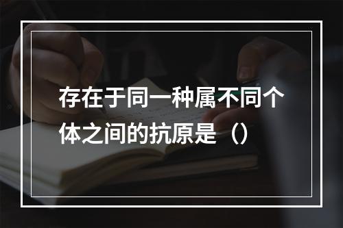 存在于同一种属不同个体之间的抗原是（）