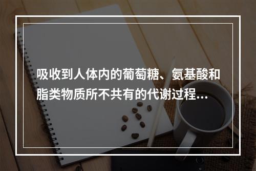 吸收到人体内的葡萄糖、氨基酸和脂类物质所不共有的代谢过程是（