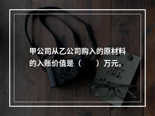 甲公司从乙公司购入的原材料的入账价值是（　　）万元。