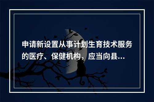 申请新设置从事计划生育技术服务的医疗、保健机构，应当向县级以