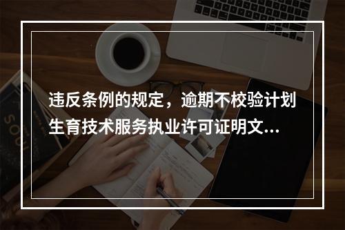 违反条例的规定，逾期不校验计划生育技术服务执业许可证明文件，