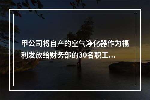 甲公司将自产的空气净化器作为福利发放给财务部的30名职工，每