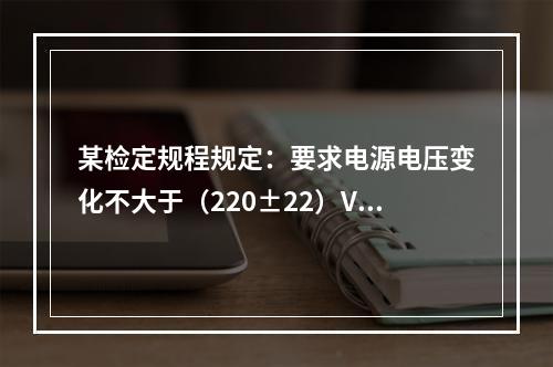 某检定规程规定：要求电源电压变化不大于（220±22）V，频