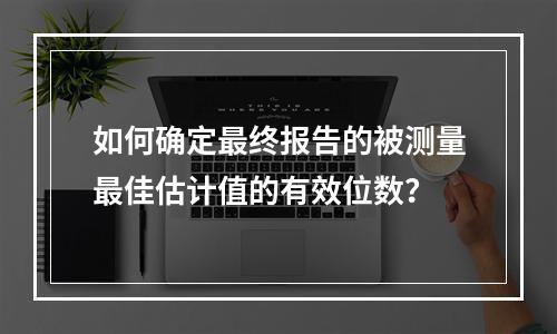 如何确定最终报告的被测量最佳估计值的有效位数？