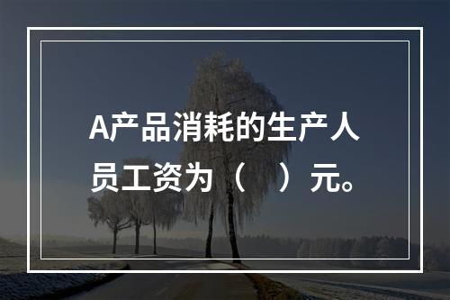 A产品消耗的生产人员工资为（　）元。