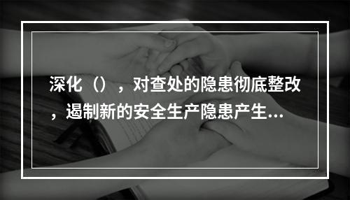 深化（），对查处的隐患彻底整改，遏制新的安全生产隐患产生，形