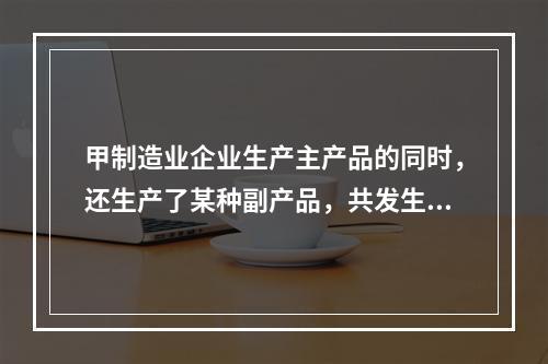 甲制造业企业生产主产品的同时，还生产了某种副产品，共发生生产