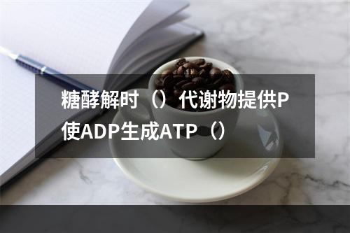 糖酵解时（）代谢物提供P使ADP生成ATP（）