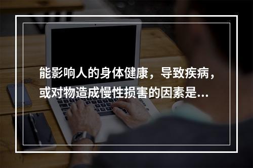 能影响人的身体健康，导致疾病，或对物造成慢性损害的因素是（）