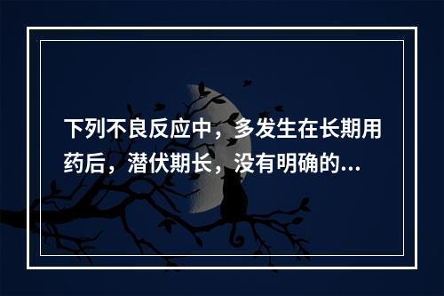 下列不良反应中，多发生在长期用药后，潜伏期长，没有明确的时间