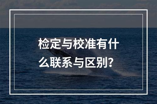 检定与校准有什么联系与区别？