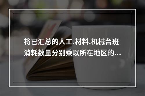 将已汇总的人工.材料.机械台班消耗数量分别乘以所在地区的人工