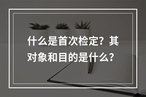 什么是首次检定？其对象和目的是什么？