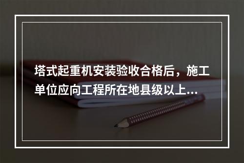 塔式起重机安装验收合格后，施工单位应向工程所在地县级以上地方