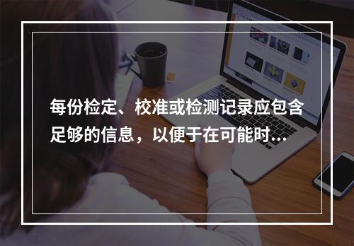 每份检定、校准或检测记录应包含足够的信息，以便于在可能时识别