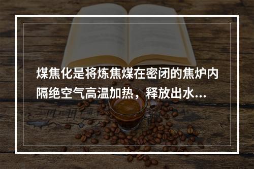 煤焦化是将炼焦煤在密闭的焦炉内隔绝空气高温加热，释放出水分和