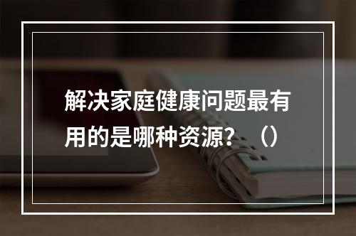 解决家庭健康问题最有用的是哪种资源？（）