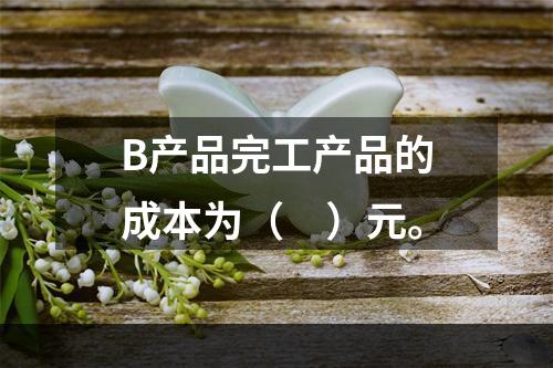 B产品完工产品的成本为（　）元。