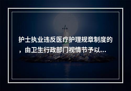 护士执业违反医疗护理规章制度的，由卫生行政部门视情节予以（）