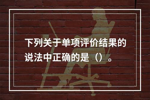 下列关于单项评价结果的说法中正确的是（）。