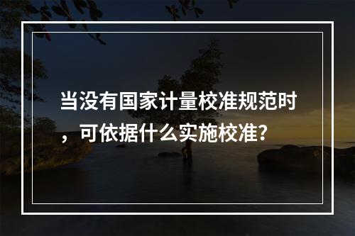 当没有国家计量校准规范时，可依据什么实施校准？