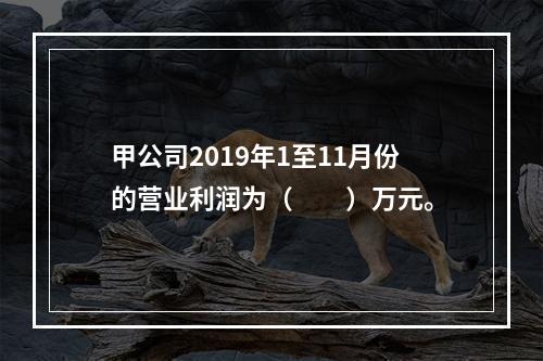 甲公司2019年1至11月份的营业利润为（　　）万元。