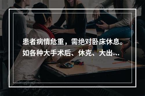 患者病情危重，需绝对卧床休息。如各种大手术后、休克、大出血、