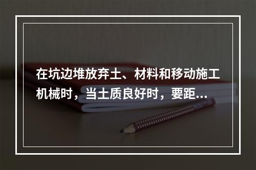 在坑边堆放弃土、材料和移动施工机械时，当土质良好时，要距坑边