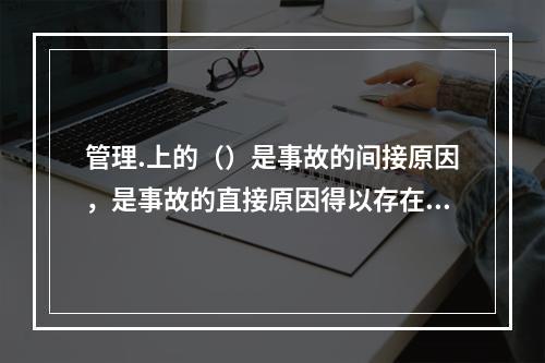 管理.上的（）是事故的间接原因，是事故的直接原因得以存在的条