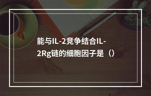 能与IL-2竞争结合IL-2Rg链的细胞因子是（）