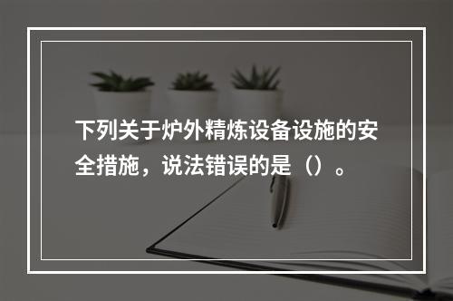 下列关于炉外精炼设备设施的安全措施，说法错误的是（）。