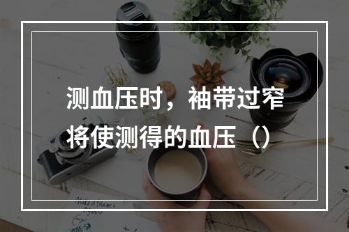 测血压时，袖带过窄将使测得的血压（）