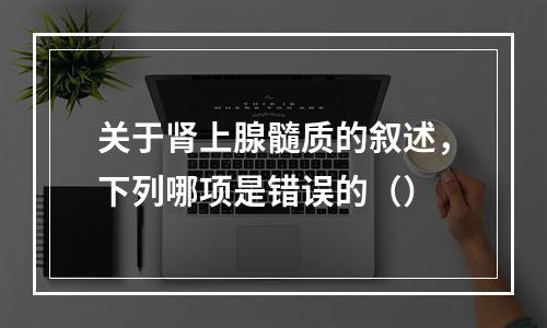 关于肾上腺髓质的叙述，下列哪项是错误的（）