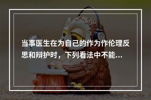 当事医生在为自己的作为作伦理反思和辩护时，下列看法中不能成立