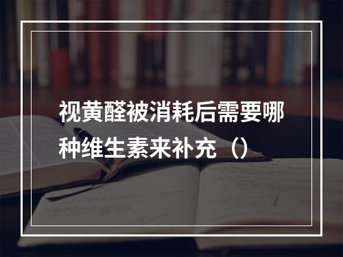 视黄醛被消耗后需要哪种维生素来补充（）