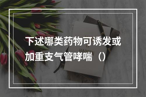 下述哪类药物可诱发或加重支气管哮喘（）