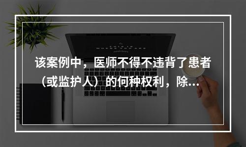 该案例中，医师不得不违背了患者（或监护人）的何种权利，除了（