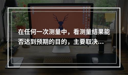 在任何一次测量中，看测量结果能否达到预期的目的，主要取决于所