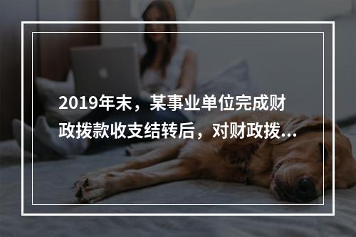 2019年末，某事业单位完成财政拨款收支结转后，对财政拨款结