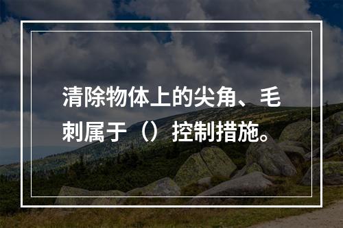 清除物体上的尖角、毛刺属于（）控制措施。