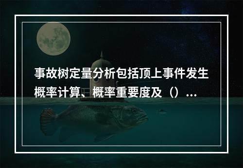 事故树定量分析包括顶上事件发生概率计算、概率重要度及（）计算