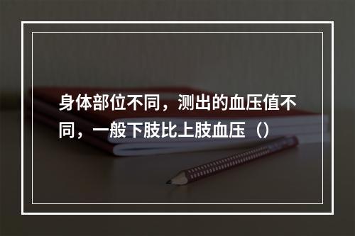 身体部位不同，测出的血压值不同，一般下肢比上肢血压（）