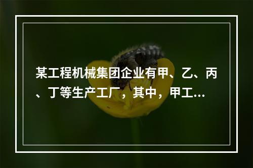 某工程机械集团企业有甲、乙、丙、丁等生产工厂，其中，甲工厂是